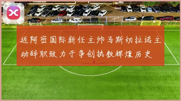 迈阿密国际新任主帅马斯切拉诺主动辞职致力于争创执教辉煌历史