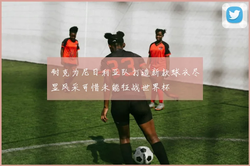 耐克为尼日利亚队打造新款球衣尽显风采可惜未能征战世界杯