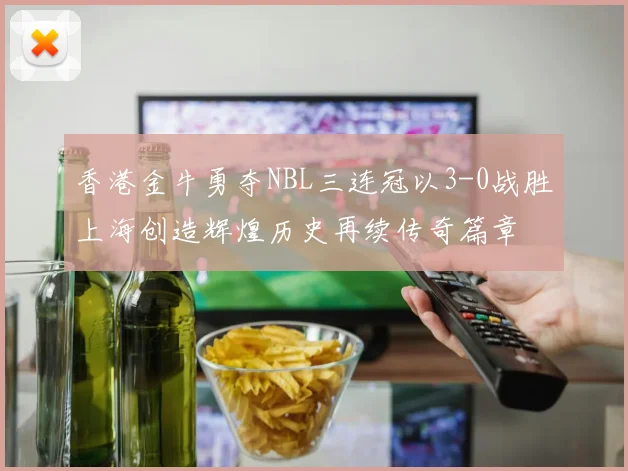 香港金牛勇夺NBL三连冠以3-0战胜上海创造辉煌历史再续传奇篇章