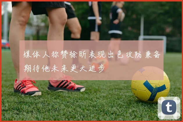 媒体人称赞徐昕表现出色攻防兼备期待他未来更大进步