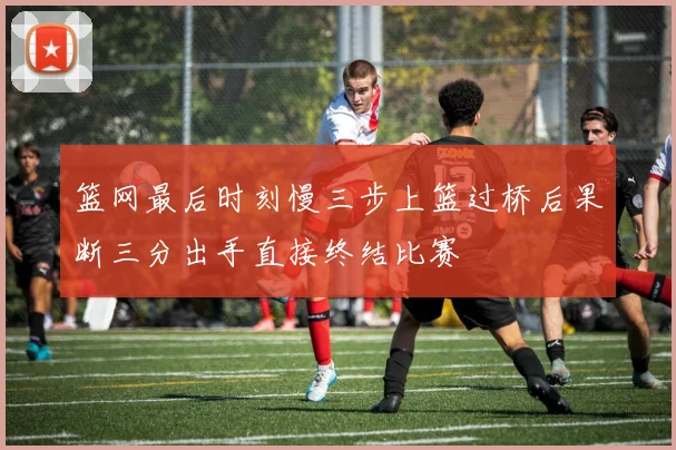 篮网最后时刻慢三步上篮过桥后果断三分出手直接终结比赛