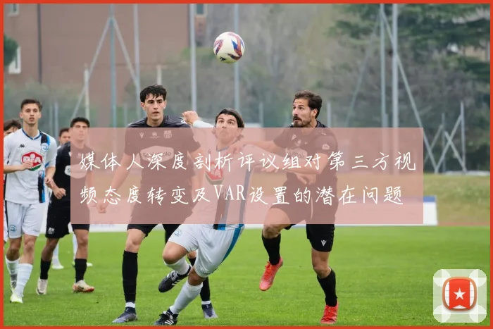 媒体人深度剖析评议组对第三方视频态度转变及VAR设置的潜在问题