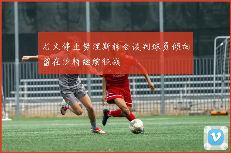 尤文停止努涅斯转会谈判球员倾向留在沙特继续征战