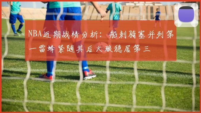 NBA近期战绩分析：船刺骑塞并列第一雷蜂紧随其后火狼稳居第三