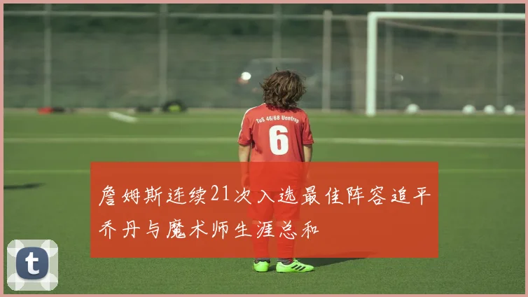 詹姆斯连续21次入选最佳阵容追平乔丹与魔术师生涯总和