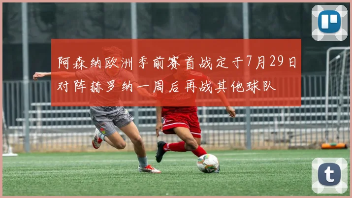 阿森纳欧洲季前赛首战定于7月29日对阵赫罗纳一周后再战其他球队